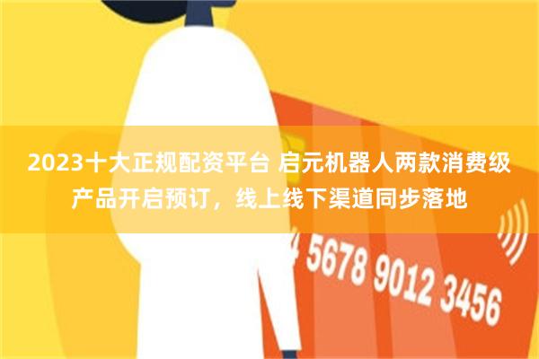 2023十大正规配资平台 启元机器人两款消费级产品开启预订,线上线下渠道同步落地