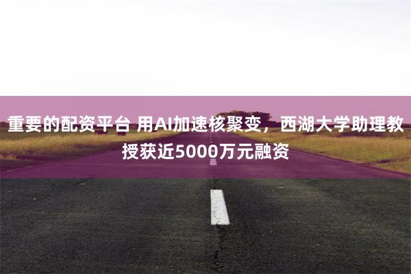 重要的配资平台 用AI加速核聚变，西湖大学助理教授获近5000万元融资