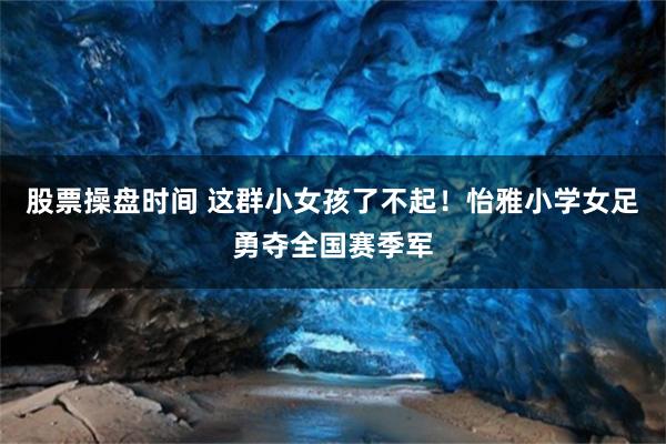 股票操盘时间 这群小女孩了不起！怡雅小学女足勇夺全国赛季军