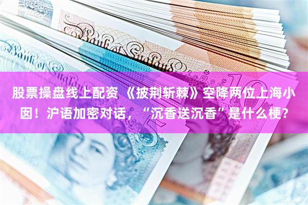 股票操盘线上配资 《披荆斩棘》空降两位上海小囡！沪语加密对话，“沉香送沉香”是什么梗？