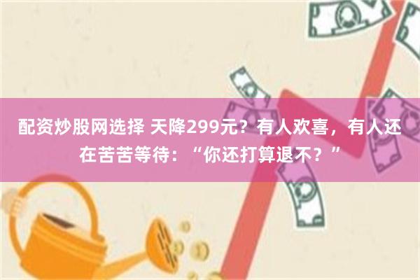 配资炒股网选择 天降299元?有人欢喜,有人还在苦苦等待:“你还打算退不?”