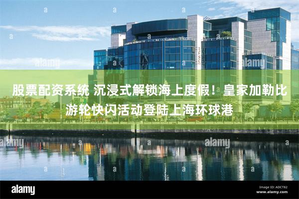 股票配资系统 沉浸式解锁海上度假！皇家加勒比游轮快闪活动登陆上海环球港