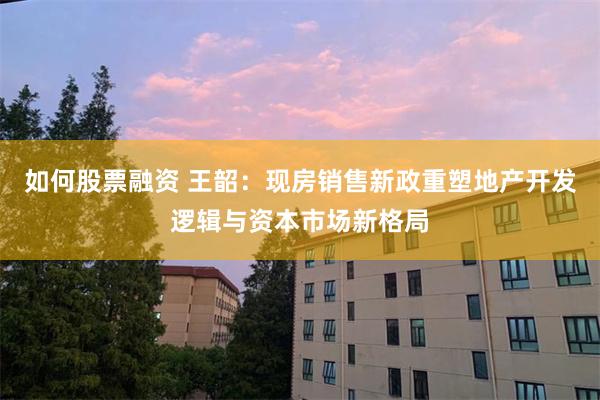 如何股票融资 王韶：现房销售新政重塑地产开发逻辑与资本市场新格局