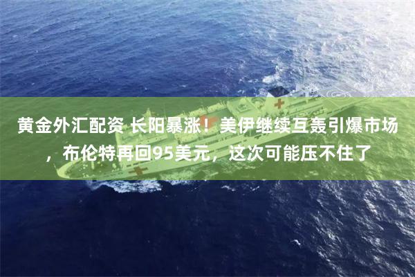 黄金外汇配资 长阳暴涨！美伊继续互轰引爆市场，布伦特再回95美元，这次可能压不住了