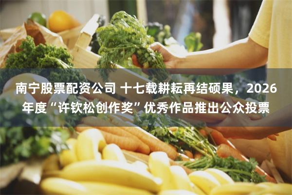南宁股票配资公司 十七载耕耘再结硕果,2026年度“许钦松创作奖”优秀作品推出公众投票
