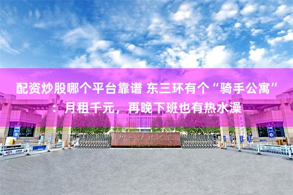 配资炒股哪个平台靠谱 东三环有个“骑手公寓”：月租千元，再晚下班也有热水澡