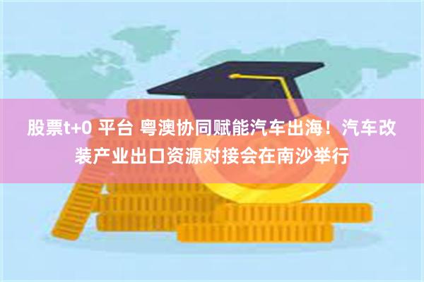 股票t+0 平台 粤澳协同赋能汽车出海！汽车改装产业出口资源对接会在南沙举行