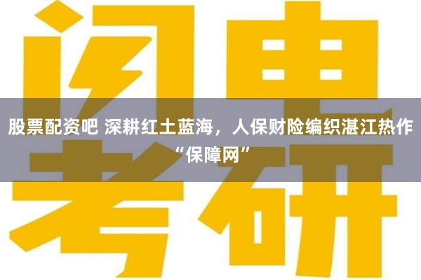 股票配资吧 深耕红土蓝海,人保财险编织湛江热作“保障网”