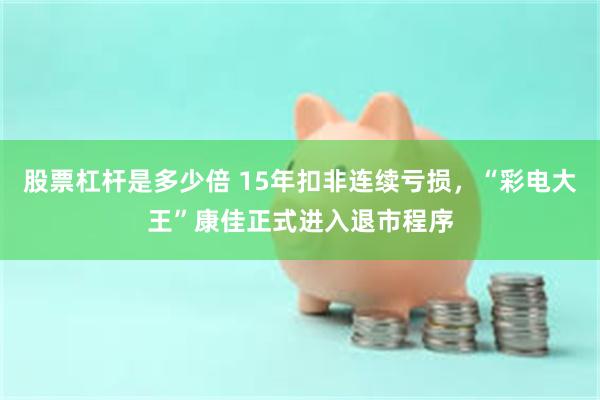 股票杠杆是多少倍 15年扣非连续亏损，“彩电大王”康佳正式进入退市程序