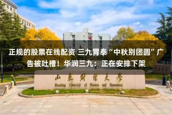 正规的股票在线配资 三九胃泰“中秋别团圆”广告被吐槽！华润三九：正在安排下架