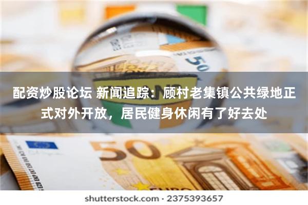 配资炒股论坛 新闻追踪：顾村老集镇公共绿地正式对外开放，居民健身休闲有了好去处