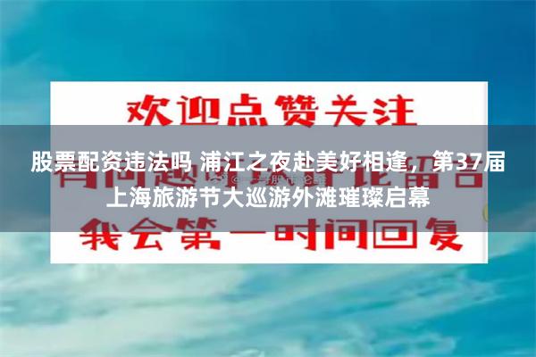股票配资违法吗 浦江之夜赴美好相逢，第37届上海旅游节大巡游外滩璀璨启幕
