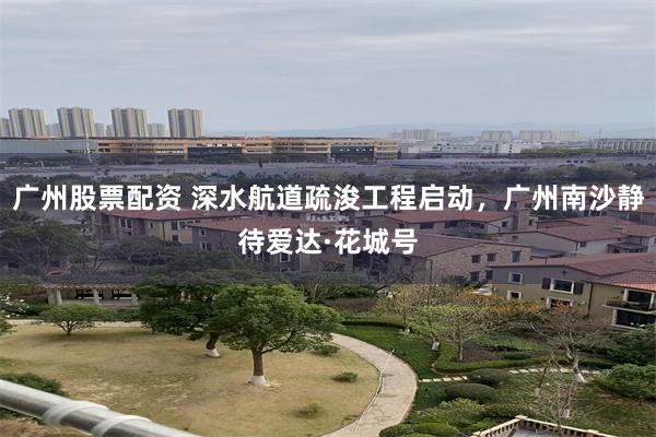 广州股票配资 深水航道疏浚工程启动，广州南沙静待爱达·花城号