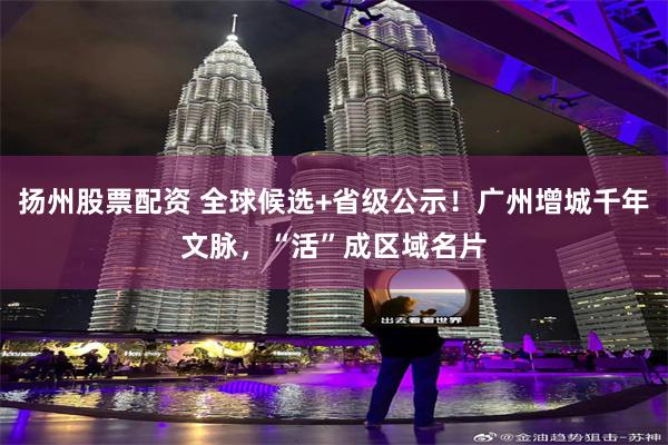 扬州股票配资 全球候选+省级公示！广州增城千年文脉，“活”成区域名片