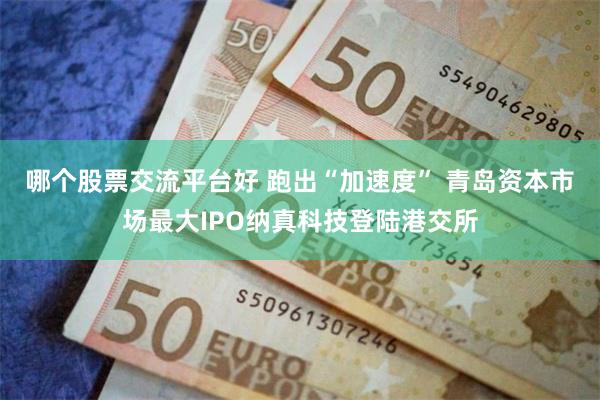 哪个股票交流平台好 跑出“加速度” 青岛资本市场最大IPO纳真科技登陆港交所
